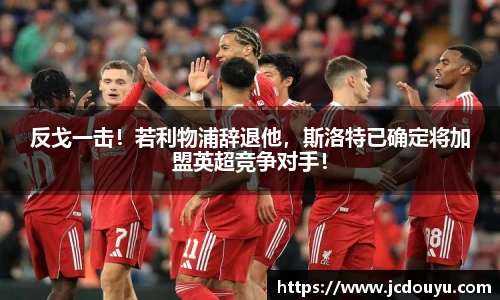 反戈一击！若利物浦辞退他，斯洛特已确定将加盟英超竞争对手！